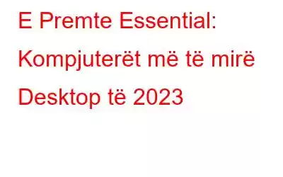 E Premte Essential: Kompjuterët më të mirë Desktop të 2023