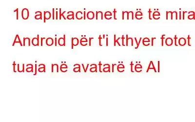 10 aplikacionet më të mira Android për t'i kthyer fotot tuaja në avatarë të AI