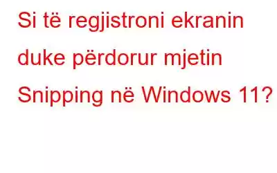 Si të regjistroni ekranin duke përdorur mjetin Snipping në Windows 11?