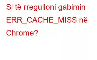 Si të rregulloni gabimin ERR_CACHE_MISS në Chrome?