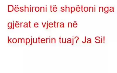 Dëshironi të shpëtoni nga gjërat e vjetra në kompjuterin tuaj? Ja Si!