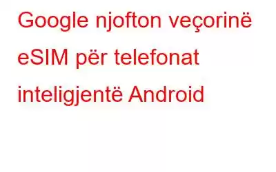 Google njofton veçorinë eSIM për telefonat inteligjentë Android