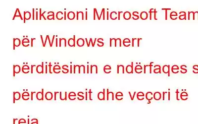 Aplikacioni Microsoft Teams për Windows merr përditësimin e ndërfaqes së përdoruesit dhe veçori të reja