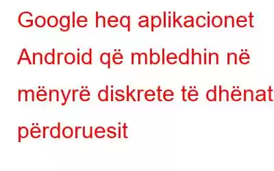 Google heq aplikacionet Android që mbledhin në mënyrë diskrete të dhënat e përdoruesit