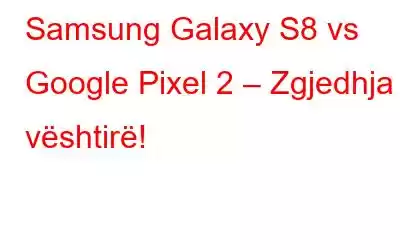 Samsung Galaxy S8 vs Google Pixel 2 – Zgjedhja e vështirë!