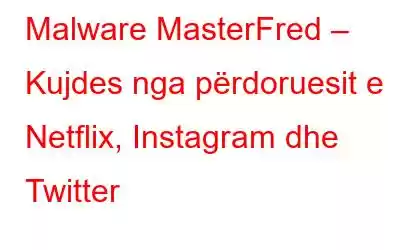 Malware MasterFred – Kujdes nga përdoruesit e Netflix, Instagram dhe Twitter