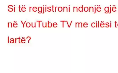 Si të regjistroni ndonjë gjë në YouTube TV me cilësi të lartë?