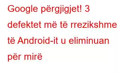 Google përgjigjet! 3 defektet më të rrezikshme të Android-it u eliminuan për mirë