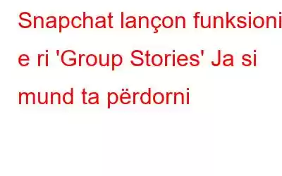 Snapchat lançon funksionin e ri 'Group Stories' Ja si mund ta përdorni