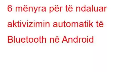 6 mënyra për të ndaluar aktivizimin automatik të Bluetooth në Android