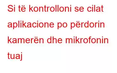 Si të kontrolloni se cilat aplikacione po përdorin kamerën dhe mikrofonin tuaj