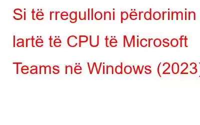 Si të rregulloni përdorimin e lartë të CPU të Microsoft Teams në Windows (2023)