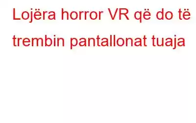 Lojëra horror VR që do të trembin pantallonat tuaja