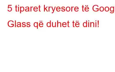 5 tiparet kryesore të Google Glass që duhet të dini!