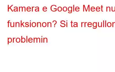 Kamera e Google Meet nuk funksionon? Si ta rregulloni problemin