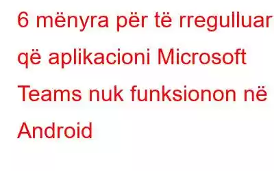 6 mënyra për të rregulluar që aplikacioni Microsoft Teams nuk funksionon në Android