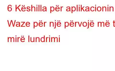 6 Këshilla për aplikacionin Waze për një përvojë më të mirë lundrimi