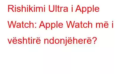 Rishikimi Ultra i Apple Watch: Apple Watch më i vështirë ndonjëherë?