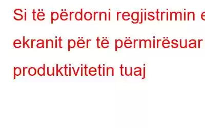 Si të përdorni regjistrimin e ekranit për të përmirësuar produktivitetin tuaj