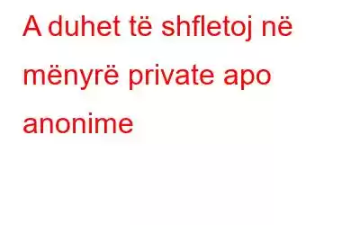 A duhet të shfletoj në mënyrë private apo anonime