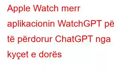 Apple Watch merr aplikacionin WatchGPT për të përdorur ChatGPT nga kyçet e dorës