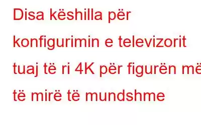 Disa këshilla për konfigurimin e televizorit tuaj të ri 4K për figurën më të mirë të mundshme