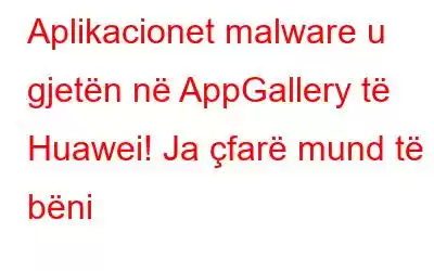 Aplikacionet malware u gjetën në AppGallery të Huawei! Ja çfarë mund të bëni