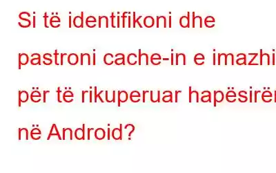 Si të identifikoni dhe pastroni cache-in e imazhit për të rikuperuar hapësirën në Android?