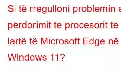 Si të rregulloni problemin e përdorimit të procesorit të lartë të Microsoft Edge në Windows 11?